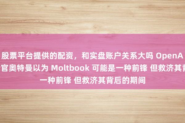 股票平台提供的配资，和实盘账户关系大吗 OpenAI 首席推论官奥特曼以为 Moltbook 可能是一种前锋 但救济其背后的期间