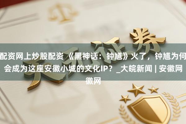 配资网上炒股配资 《黑神话：钟馗》火了，钟馗为何会成为这座安徽小城的文化IP？_大皖新闻 | 安徽网