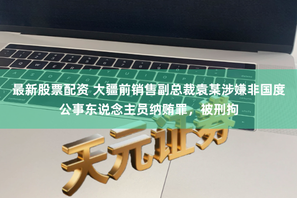 最新股票配资 大疆前销售副总裁袁某涉嫌非国度公事东说念主员纳贿罪，被刑拘