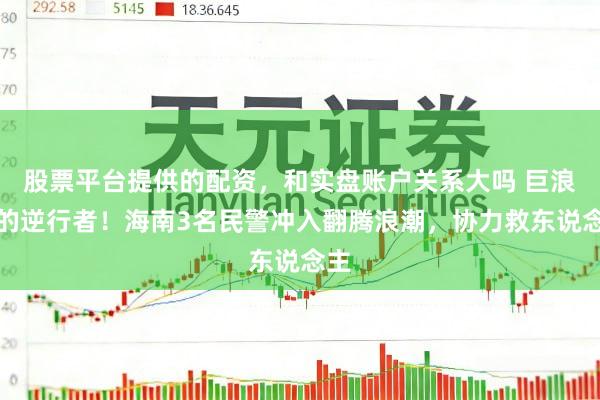 股票平台提供的配资，和实盘账户关系大吗 巨浪中的逆行者！海南3名民警冲入翻腾浪潮，协力救东说念主