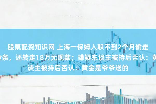 股票配资知识网 上海一保姆入职不到2个月偷走老东谈主7块金条，还转走18万元现款；嫌疑东谈主被持后否认：黄金是爷爷送的