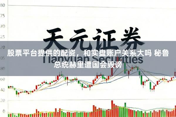 股票平台提供的配资，和实盘账户关系大吗 秘鲁总统赫里遭国会毁谤