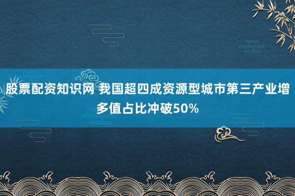 股票配资知识网 我国超四成资源型城市第三产业增多值占比冲破50%