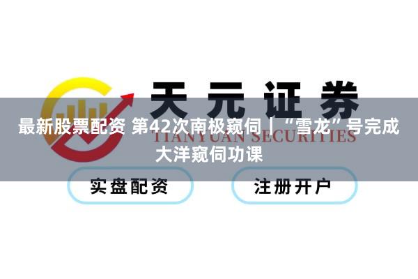 最新股票配资 第42次南极窥伺｜“雪龙”号完成大洋窥伺功课