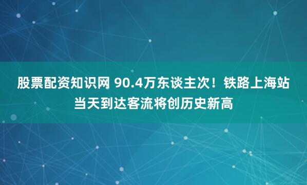 股票配资知识网 90.4万东谈主次！铁路上海站当天到达客流将创历史新高