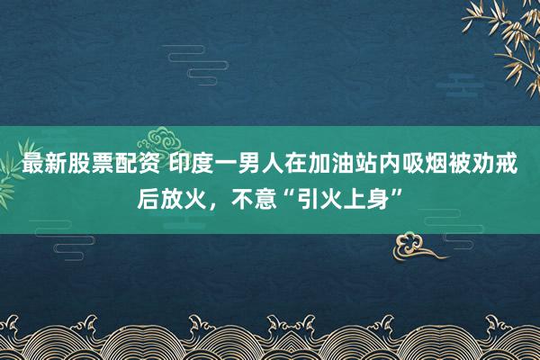 最新股票配资 印度一男人在加油站内吸烟被劝戒后放火，不意“引火上身”