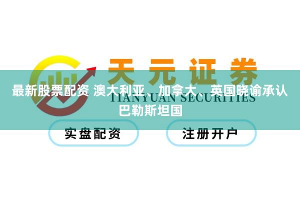 最新股票配资 澳大利亚、加拿大、英国晓谕承认巴勒斯坦国