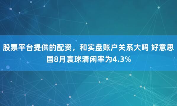 股票平台提供的配资，和实盘账户关系大吗 好意思国8月寰球清闲率为4.3%