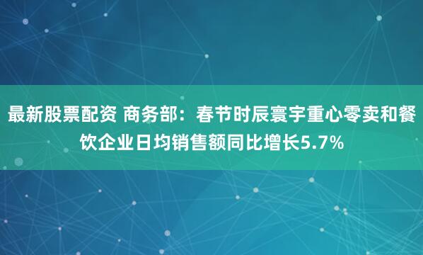 最新股票配资 商务部：春节时辰寰宇重心零卖和餐饮企业日均销售额同比增长5.7%
