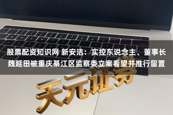 股票配资知识网 新安洁：实控东说念主、董事长魏延田被重庆綦江区监察委立案看望并推行留置