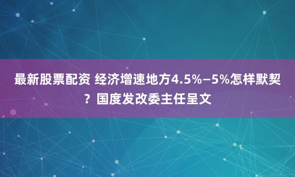最新股票配资 经济增速地方4.5%—5%怎样默契？国度发改委主任呈文