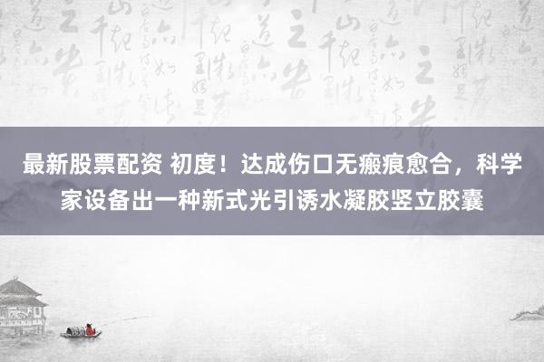 最新股票配资 初度！达成伤口无瘢痕愈合，科学家设备出一种新式光引诱水凝胶竖立胶囊