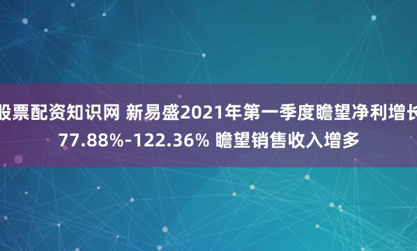 股票配资知识网 新易盛2021年第一季度瞻望净利增长77.88%-122.36% 瞻望销售收入增多
