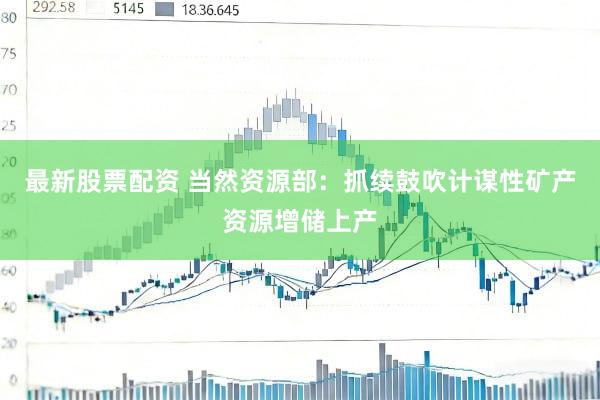最新股票配资 当然资源部：抓续鼓吹计谋性矿产资源增储上产