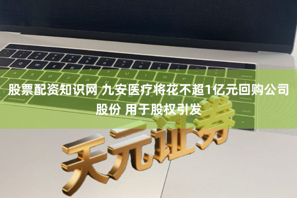 股票配资知识网 九安医疗将花不超1亿元回购公司股份 用于股权引发