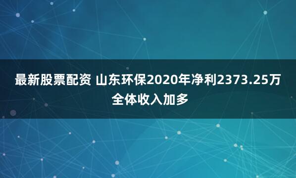 最新股票配资 山东环保2020年净利2373.25万 全体收入加多