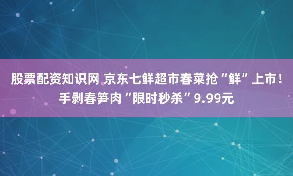 股票配资知识网 京东七鲜超市春菜抢“鲜”上市！手剥春笋肉“限时秒杀”9.99元