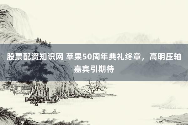 股票配资知识网 苹果50周年典礼终章，高明压轴嘉宾引期待