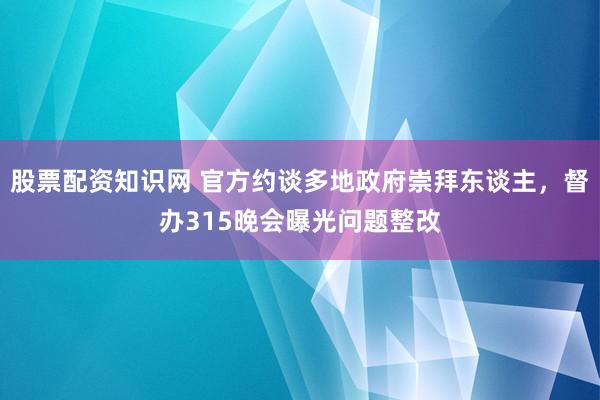 股票配资知识网 官方约谈多地政府崇拜东谈主，督办315晚会曝光问题整改