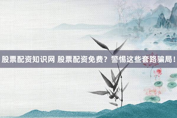 股票配资知识网 股票配资免费？警惕这些套路骗局！