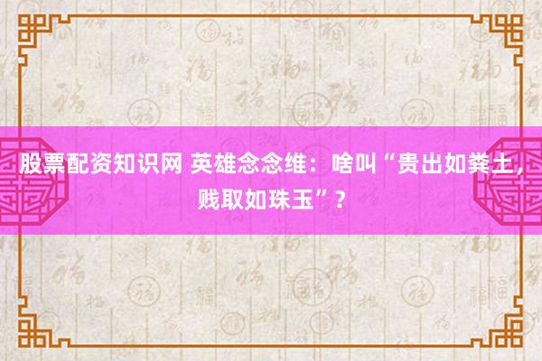 股票配资知识网 英雄念念维：啥叫“贵出如粪土，贱取如珠玉”？