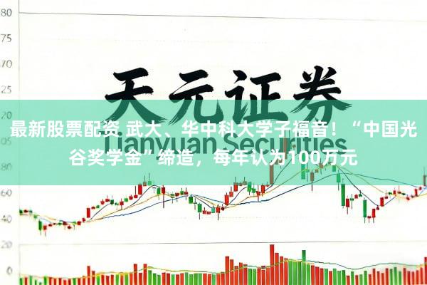 最新股票配资 武大、华中科大学子福音！“中国光谷奖学金”缔造，每年认为100万元