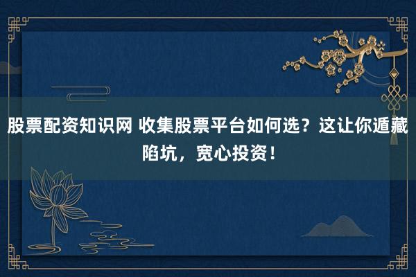 股票配资知识网 收集股票平台如何选？这让你遁藏陷坑，宽心投资！