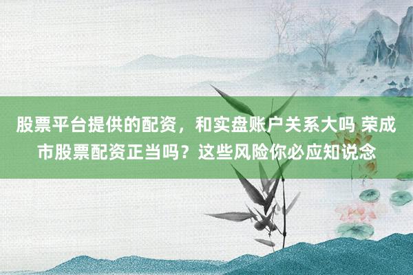 股票平台提供的配资，和实盘账户关系大吗 荣成市股票配资正当吗？这些风险你必应知说念