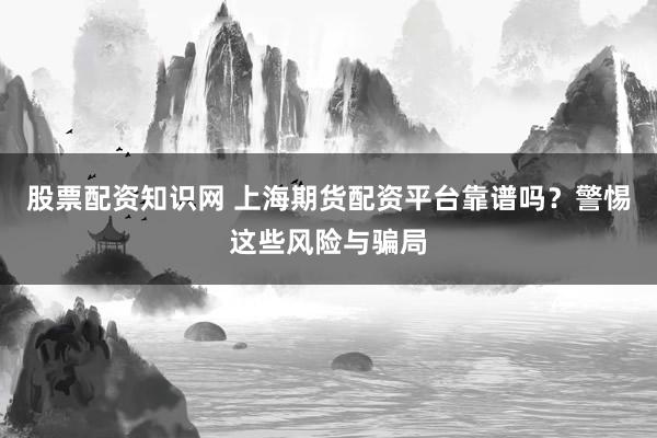 股票配资知识网 上海期货配资平台靠谱吗？警惕这些风险与骗局
