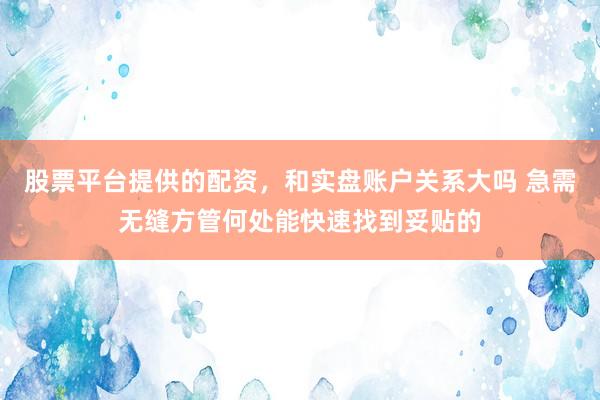 股票平台提供的配资，和实盘账户关系大吗 急需无缝方管何处能快速找到妥贴的