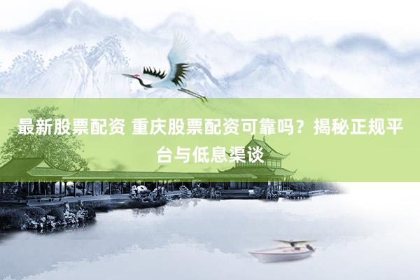 最新股票配资 重庆股票配资可靠吗？揭秘正规平台与低息渠谈