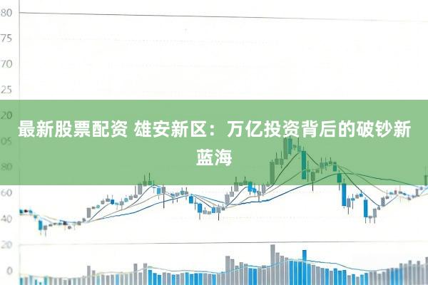 最新股票配资 雄安新区：万亿投资背后的破钞新蓝海
