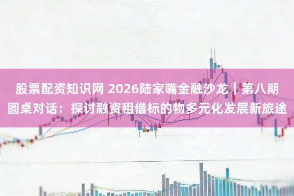 股票配资知识网 2026陆家嘴金融沙龙｜第八期圆桌对话：探讨融资租借标的物多元化发展新旅途
